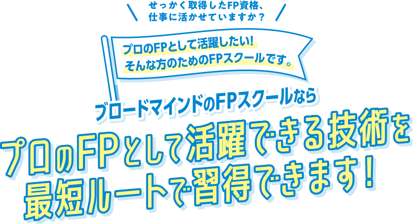 せっかく取得したＦＰ資格、
          仕事に活かせていますか？プロのFPとして活躍したい！そんな方のためのFPスクールです。ブロードマインドのFPスクールならプロのFPとして活躍できる技術を最短ルートで習得できます！