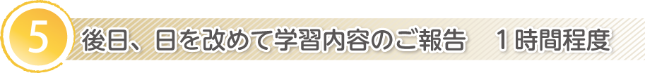 5.後日、日を改めて学習内容のご報告　１時間程度